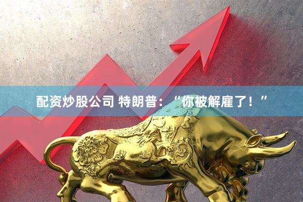 配资炒股公司 特朗普：“你被解雇了！”