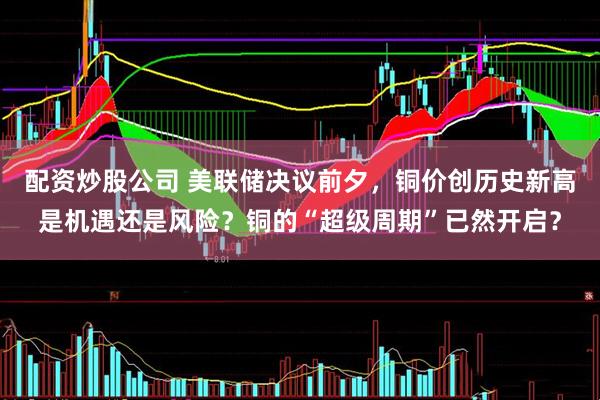 配资炒股公司 美联储决议前夕，铜价创历史新高是机遇还是风险？铜的“超级周期”已然开启？