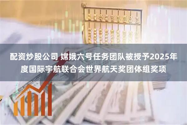配资炒股公司 嫦娥六号任务团队被授予2025年度国际宇航联合会世界航天奖团体组奖项