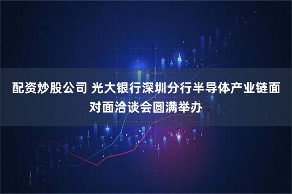 配资炒股公司 光大银行深圳分行半导体产业链面对面洽谈会圆满举办
