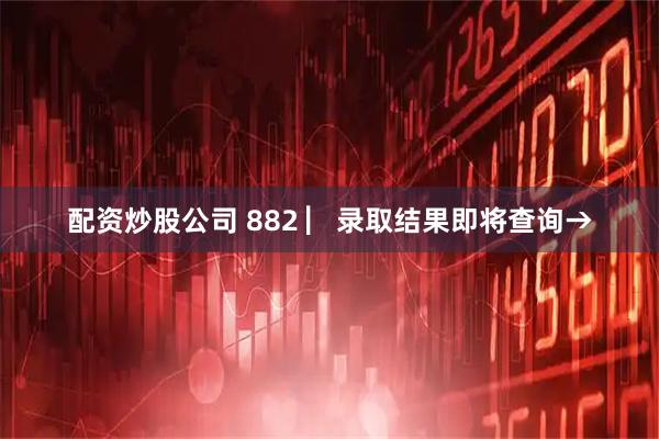 配资炒股公司 882 ▏录取结果即将查询→