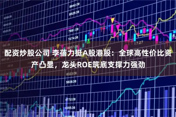 配资炒股公司 李蓓力挺A股港股：全球高性价比资产凸显，龙头ROE筑底支撑力强劲