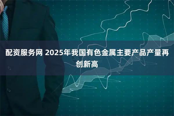 配资服务网 2025年我国有色金属主要产品产量再创新高