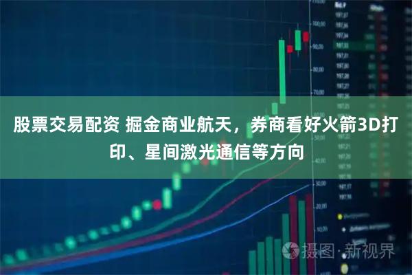 股票交易配资 掘金商业航天，券商看好火箭3D打印、星间激光通信等方向