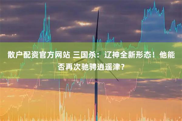 散户配资官方网站 三国杀：辽神全新形态！他能否再次驰骋逍遥津？