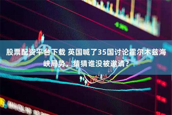 股票配资平台下载 英国喊了35国讨论霍尔木兹海峡局势，猜猜谁没被邀请？