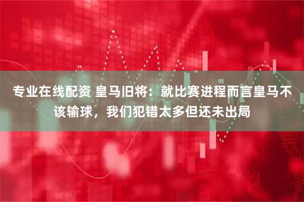 专业在线配资 皇马旧将：就比赛进程而言皇马不该输球，我们犯错太多但还未出局