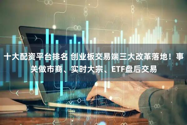 十大配资平台排名 创业板交易端三大改革落地！事关做市商、实时大宗、ETF盘后交易