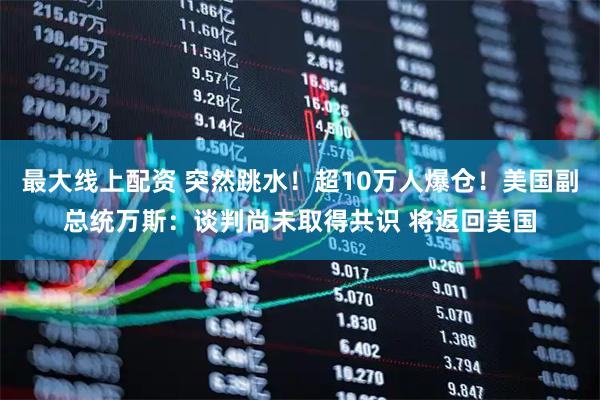 最大线上配资 突然跳水！超10万人爆仓！美国副总统万斯：谈判尚未取得共识 将返回美国