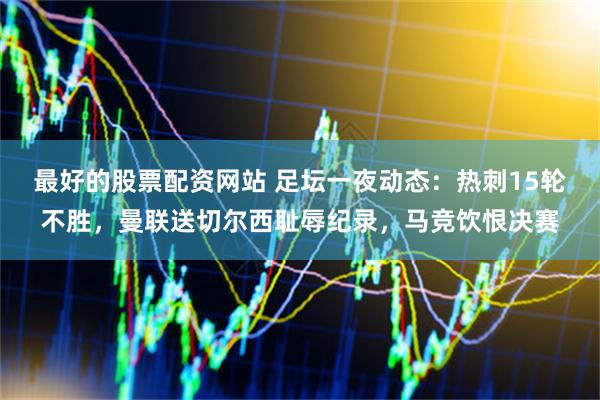 最好的股票配资网站 足坛一夜动态：热刺15轮不胜，曼联送切尔西耻辱纪录，马竞饮恨决赛