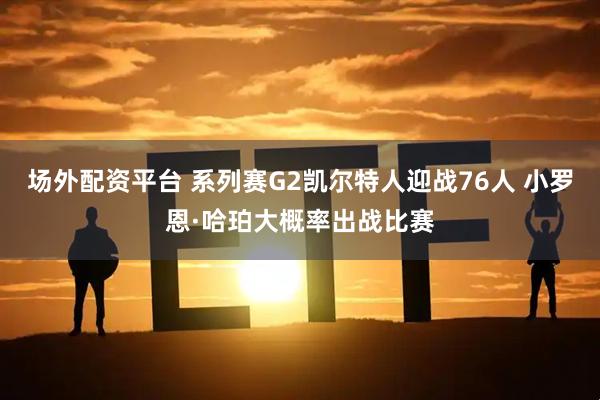 场外配资平台 系列赛G2凯尔特人迎战76人 小罗恩·哈珀大概率出战比赛
