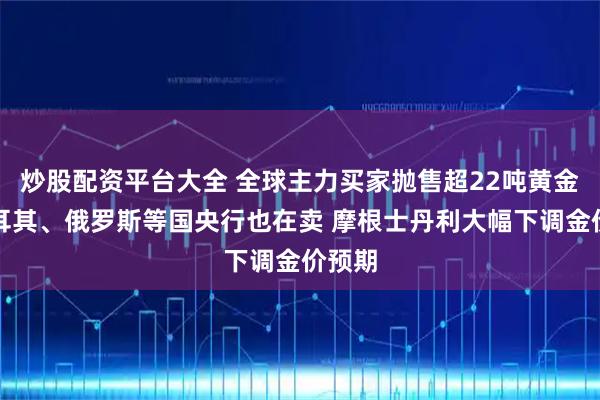炒股配资平台大全 全球主力买家抛售超22吨黄金！土耳其、俄罗斯等国央行也在卖 摩根士丹利大幅下调金价预期