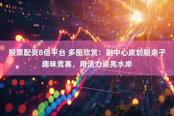 股票配资8倍平台 多图欣赏：副中心皮划艇亲子趣味竞赛，用活力点亮水岸