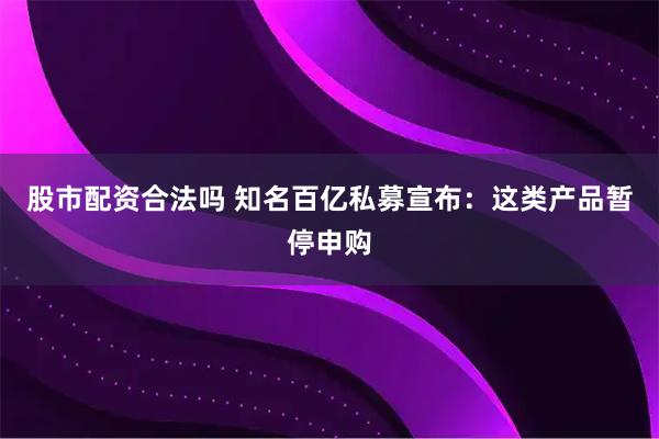 股市配资合法吗 知名百亿私募宣布：这类产品暂停申购
