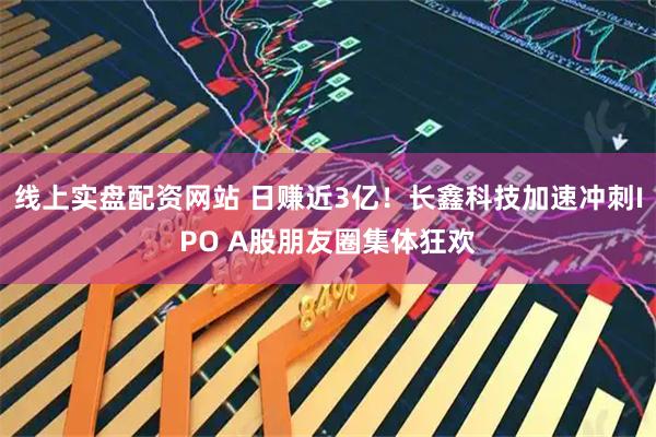 线上实盘配资网站 日赚近3亿！长鑫科技加速冲刺IPO A股朋友圈集体狂欢