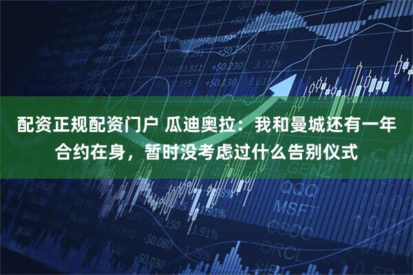 配资正规配资门户 瓜迪奥拉：我和曼城还有一年合约在身，暂时没考虑过什么告别仪式