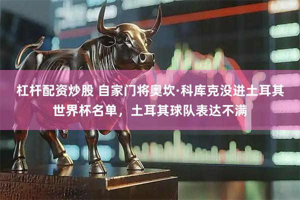 杠杆配资炒股 自家门将奥坎·科库克没进土耳其世界杯名单，土耳其球队表达不满