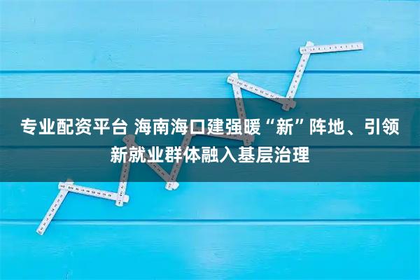 专业配资平台 海南海口建强暖“新”阵地、引领新就业群体融入基层治理