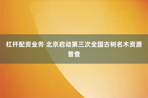 杠杆配资业务 北京启动第三次全国古树名木资源普查