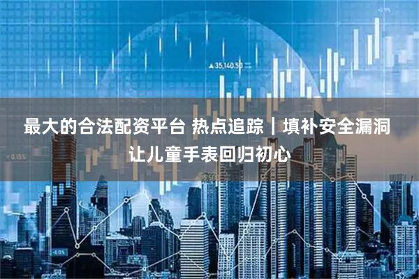 最大的合法配资平台 热点追踪｜填补安全漏洞 让儿童手表回归初心