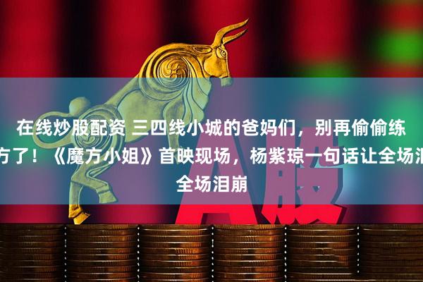 在线炒股配资 三四线小城的爸妈们，别再偷偷练魔方了！《魔方小姐》首映现场，杨紫琼一句话让全场泪崩