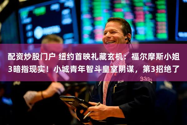 配资炒股门户 纽约首映礼藏玄机：福尔摩斯小姐3暗指现实！小城青年智斗皇室阴谋，第3招绝了
