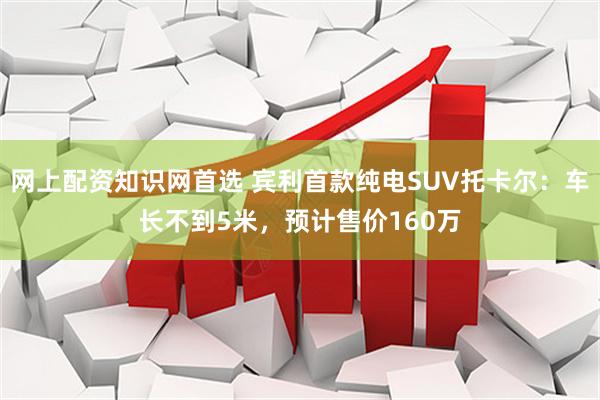 网上配资知识网首选 宾利首款纯电SUV托卡尔:车长不到5米,预计售价160万