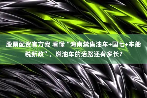 股票配资官方我 看懂“海南禁售油车+国七+车船税新政”,燃油车的活路还有多长?
