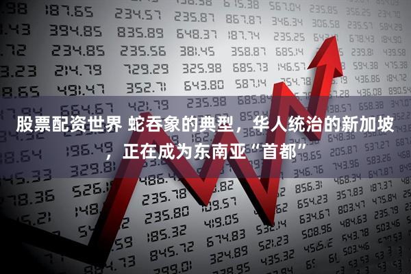 股票配资世界 蛇吞象的典型，华人统治的新加坡，正在成为东南亚“首都”