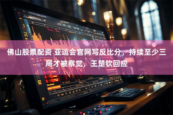 佛山股票配资 亚运会官网写反比分，持续至少三局才被察觉，王楚钦回应