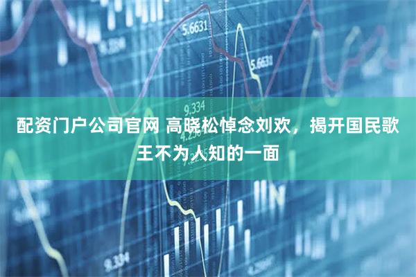 配资门户公司官网 高晓松悼念刘欢，揭开国民歌王不为人知的一面