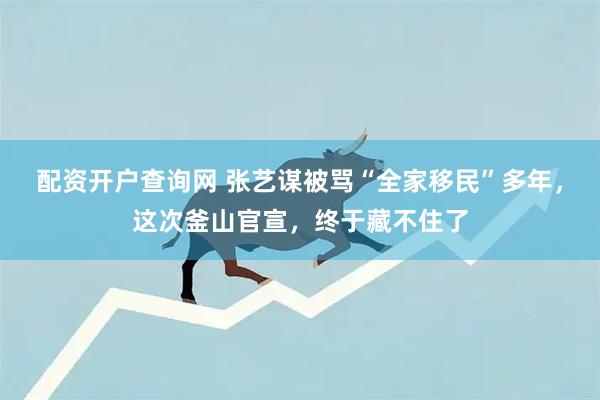 配资开户查询网 张艺谋被骂“全家移民”多年，这次釜山官宣，终于藏不住了