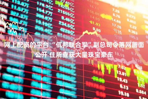 网上配资的平台 “佤邦联合军”副总司令落网画面公开 住所查获大量珠宝豪车