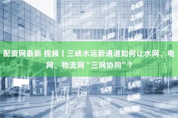 配资网最新 视频丨三峡水运新通道如何让水网、电网、物流网“三网协同”？