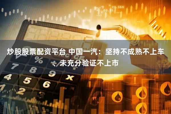 炒股股票配资平台 中国一汽：坚持不成熟不上车、未充分验证不上市