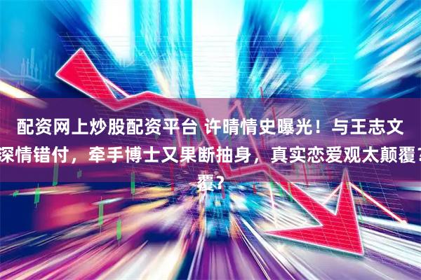 配资网上炒股配资平台 许晴情史曝光！与王志文深情错付，牵手博士又果断抽身，真实恋爱观太颠覆？